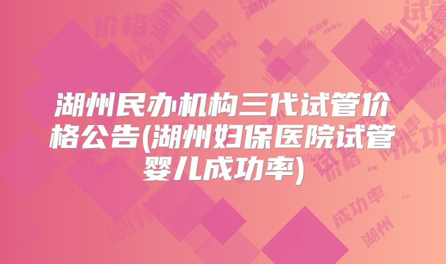湖州民办机构三代试管价格公告(湖州妇保医院试管婴儿成功率)