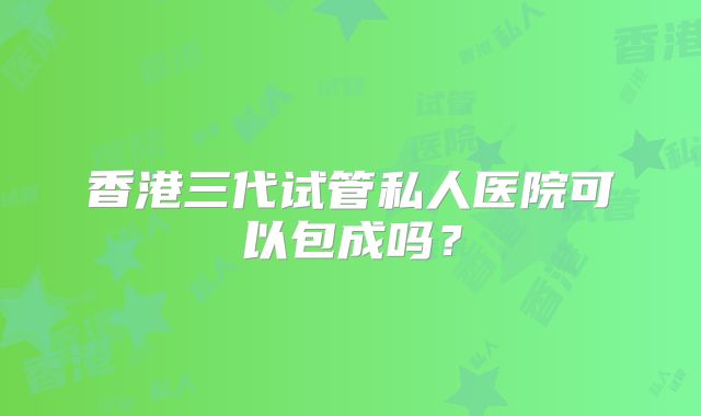 香港三代试管私人医院可以包成吗？