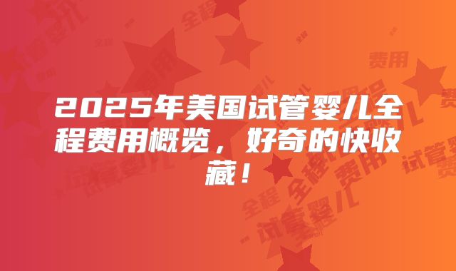 2025年美国试管婴儿全程费用概览,好奇的快收藏!