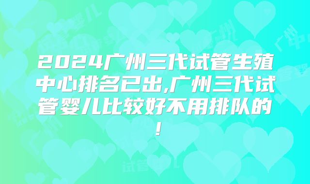 2024广州三代试管生殖中心排名已出,广州三代试管婴儿比较好不用排队的！