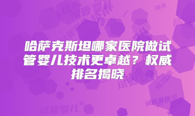 哈萨克斯坦哪家医院做试管婴儿技术更卓越?权威排名揭晓