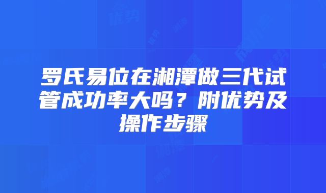 罗氏易位在湘潭做三代试管成功率大吗？附优势及操作步骤