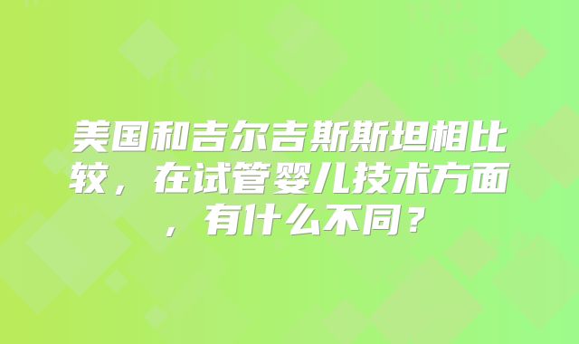 美国和吉尔吉斯斯坦相比较，在试管婴儿技术方面，有什么不同？