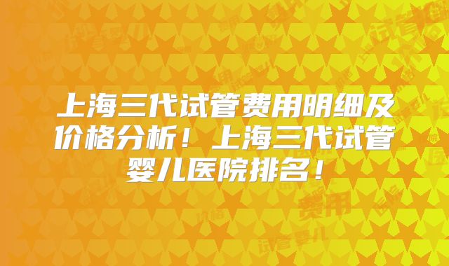上海三代试管费用明细及价格分析!上海三代试管婴儿医院排名!