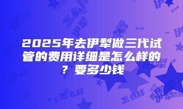 2025年去伊犁做三代试管的费用详细是怎么样的?要多少钱