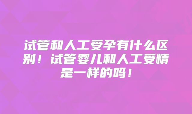 试管和人工受孕有什么区别!试管婴儿和人工受精是一样的吗!
