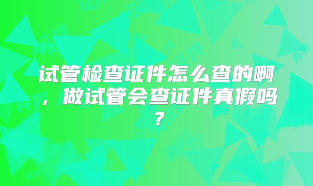 试管检查证件怎么查的啊,做试管会查证件真假吗?