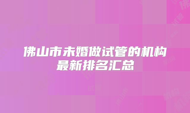 佛山市未婚做试管的机构最新排名汇总
