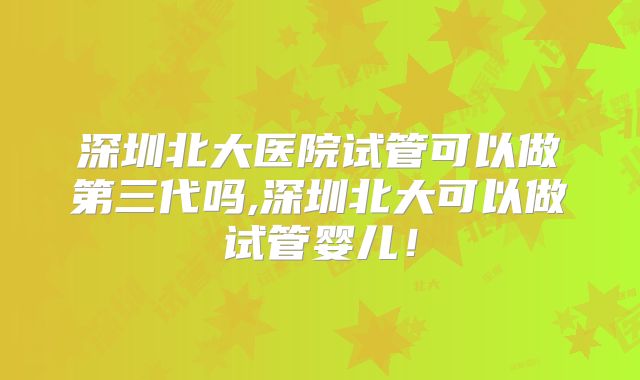 深圳北大医院试管可以做第三代吗,深圳北大可以做试管婴儿！
