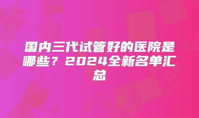 国内三代试管好的医院是哪些?2024全新名单汇总