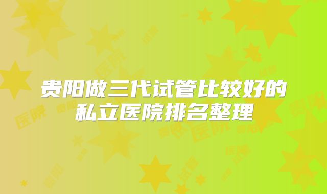贵阳做三代试管比较好的私立医院排名整理