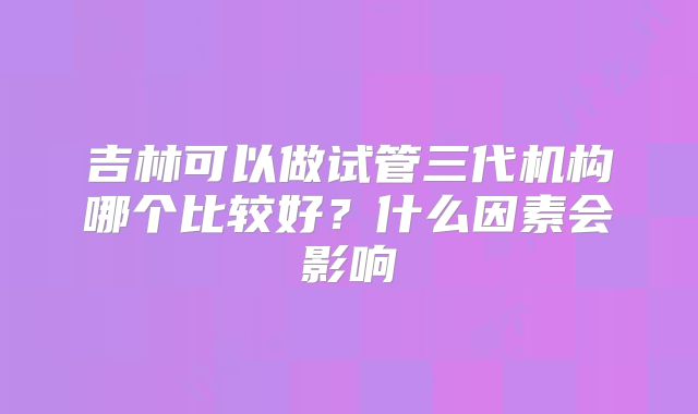 吉林可以做试管三代机构哪个比较好?什么因素会影响