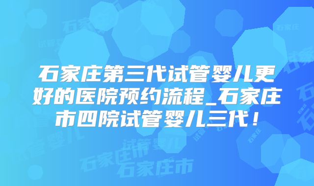 石家庄第三代试管婴儿更好的医院预约流程_石家庄市四院试管婴儿三代！