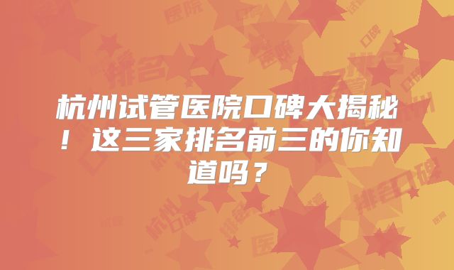 杭州试管医院口碑大揭秘!这三家排名前三的你知道吗?