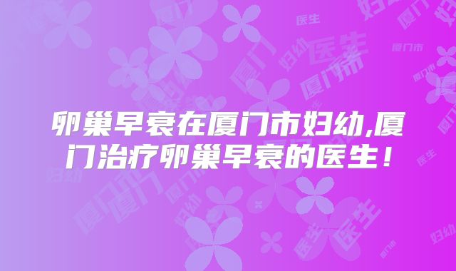 卵巢早衰在厦门市妇幼,厦门治疗卵巢早衰的医生!