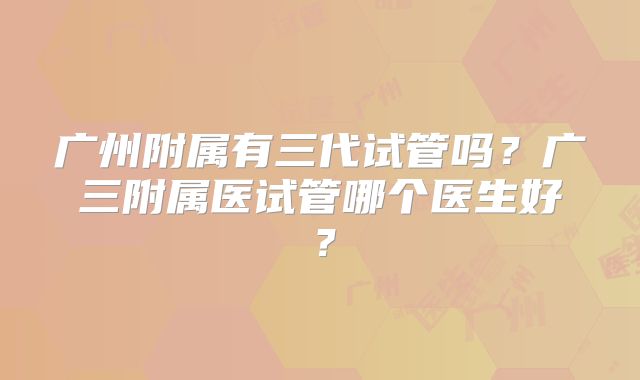 广州附属有三代试管吗？广三附属医试管哪个医生好？