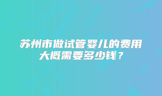 苏州市做试管婴儿的费用大概需要多少钱?