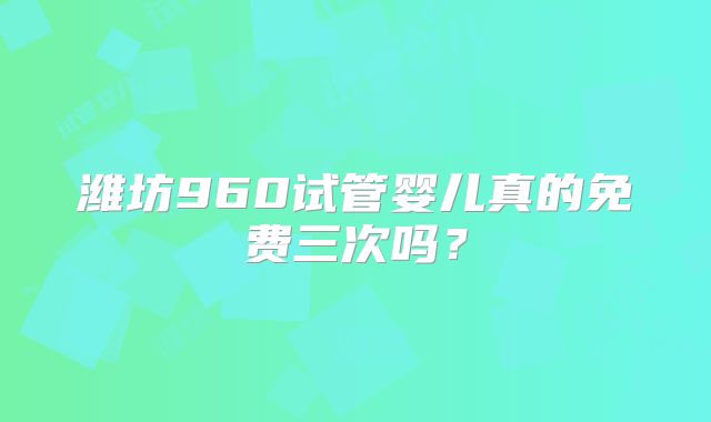 潍坊960试管婴儿真的免费三次吗?