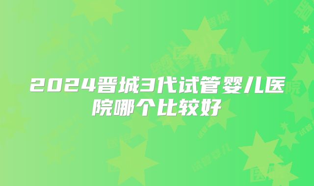2024晋城3代试管婴儿医院哪个比较好