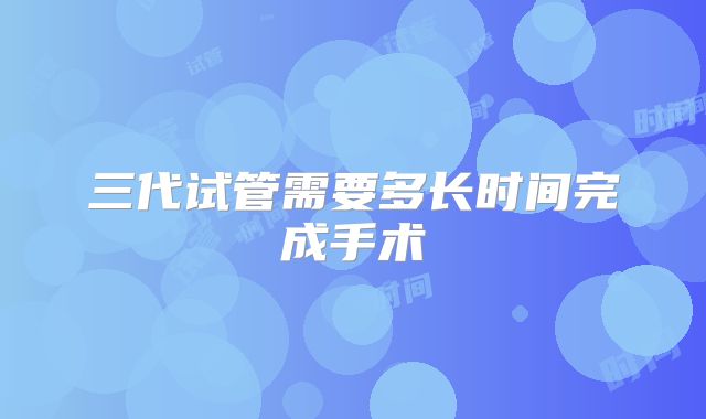三代试管需要多长时间完成手术