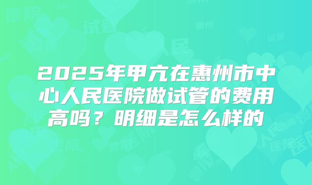 2025年甲亢在惠州市中心人民医院做试管的费用高吗？明细是怎么样的