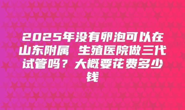 2025年没有卵泡可以在山东附属 生殖医院做三代试管吗？大概要花费多少钱