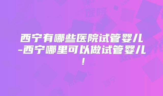西宁有哪些医院试管婴儿-西宁哪里可以做试管婴儿!
