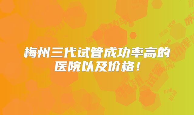 梅州三代试管成功率高的医院以及价格!