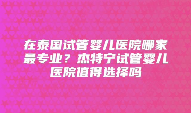 在泰国试管婴儿医院哪家最专业？杰特宁试管婴儿医院值得选择吗
