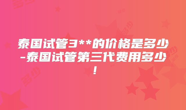 泰国试管3**的价格是多少-泰国试管第三代费用多少！