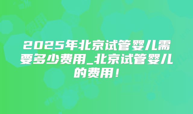 2025年北京试管婴儿需要多少费用_北京试管婴儿的费用!