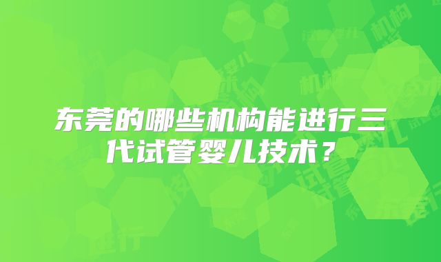 东莞的哪些机构能进行三代试管婴儿技术?