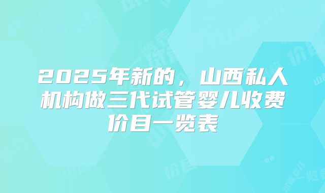 2025年新的,山西私人机构做三代试管婴儿收费价目一览表