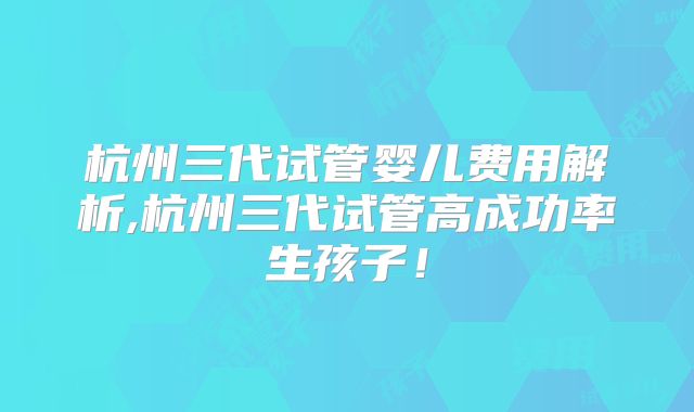 杭州三代试管婴儿费用解析,杭州三代试管高成功率生孩子!