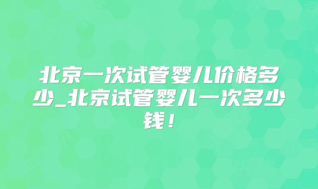 北京一次试管婴儿价格多少_北京试管婴儿一次多少钱！