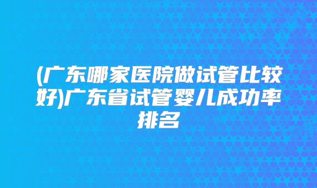 (广东哪家医院做试管比较好)广东省试管婴儿成功率排名