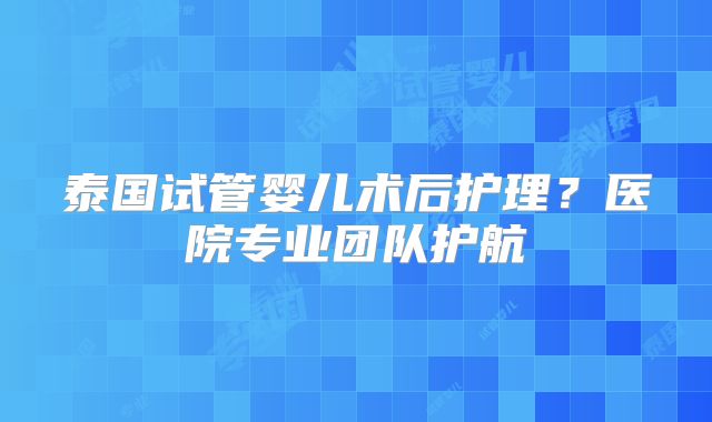 泰国试管婴儿术后护理？医院专业团队护航