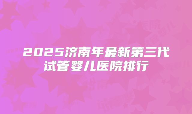 2025济南年最新第三代试管婴儿医院排行