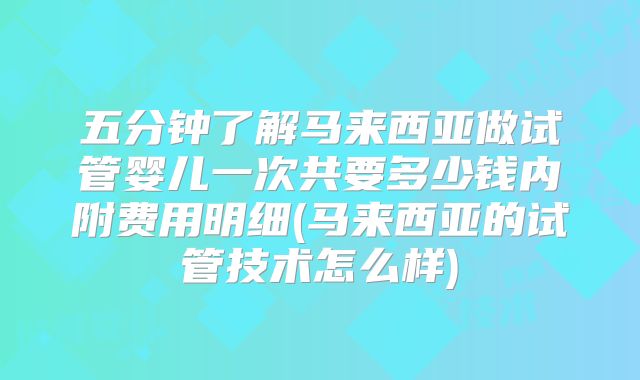 五分钟了解马来西亚做试管婴儿一次共要多少钱内附费用明细(马来西亚的试管技术怎么样)