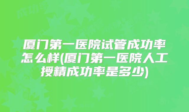 厦门第一医院试管成功率怎么样(厦门第一医院人工授精成功率是多少)