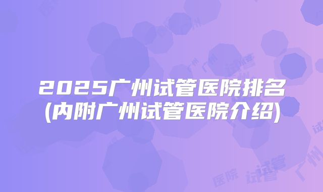 2025广州试管医院排名(内附广州试管医院介绍)