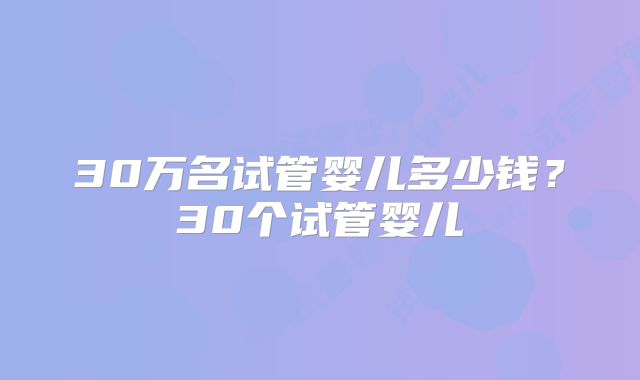 30万名试管婴儿多少钱?30个试管婴儿