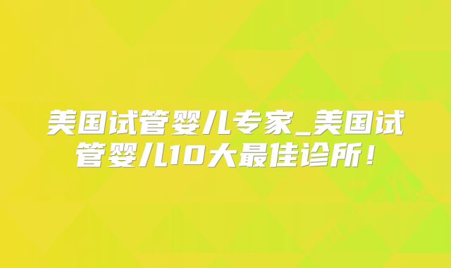 美国试管婴儿专家_美国试管婴儿10大最佳诊所！