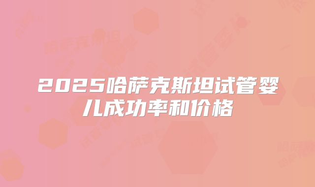 2025哈萨克斯坦试管婴儿成功率和价格