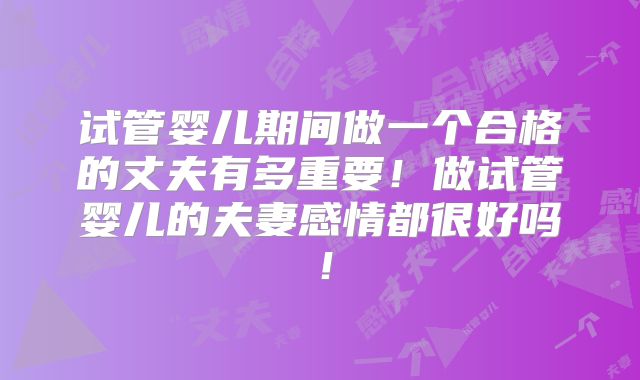 试管婴儿期间做一个合格的丈夫有多重要！做试管婴儿的夫妻感情都很好吗！