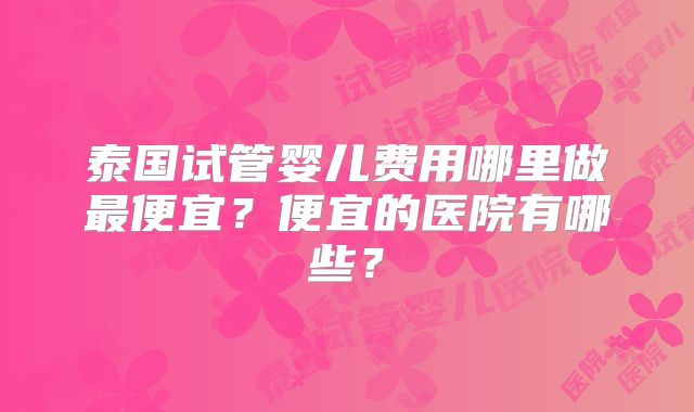 泰国试管婴儿费用哪里做最便宜？便宜的医院有哪些？