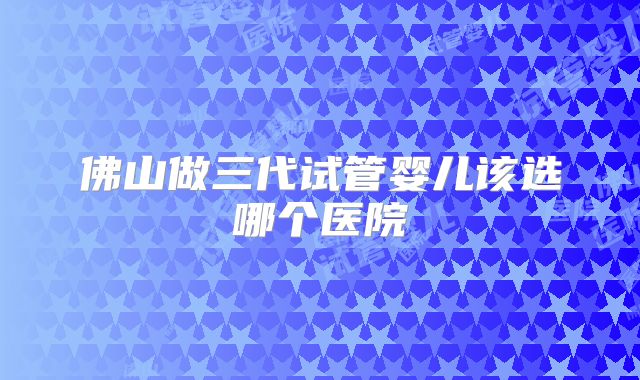 佛山做三代试管婴儿该选哪个医院