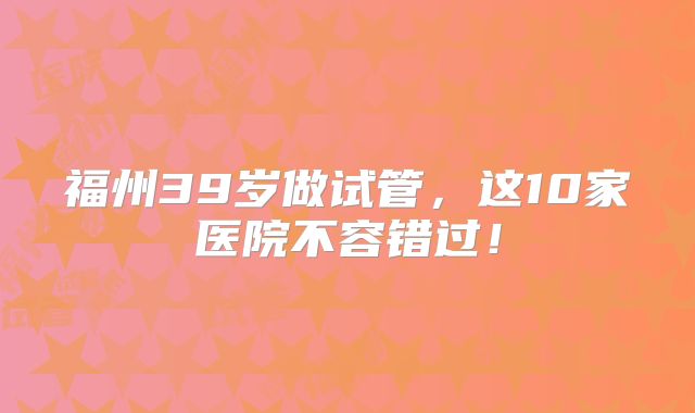 福州39岁做试管，这10家医院不容错过！