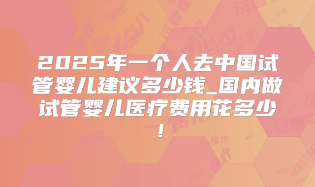 2025年一个人去中国试管婴儿建议多少钱_国内做试管婴儿医疗费用花多少!