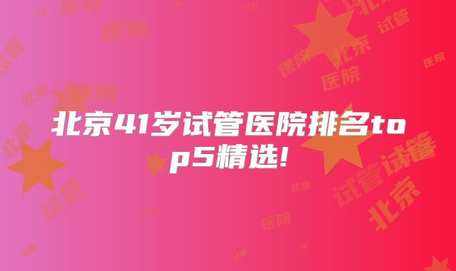 北京41岁试管医院排名top5精选!